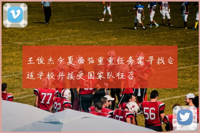 王俊杰今夏面临重重任务需寻找合适学校并接受国家队征召