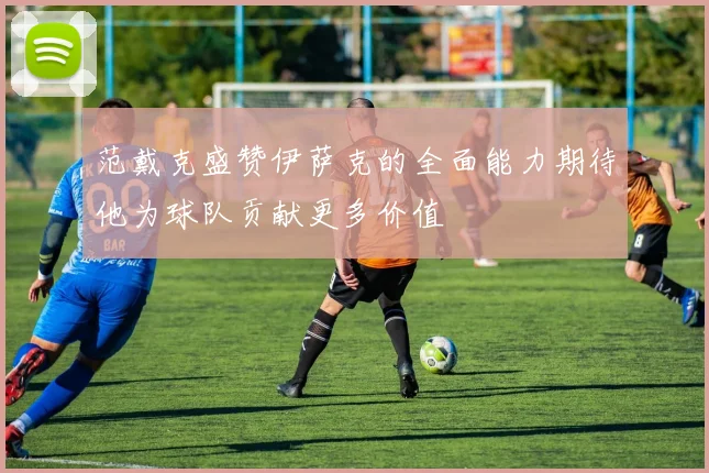 范戴克盛赞伊萨克的全面能力期待他为球队贡献更多价值