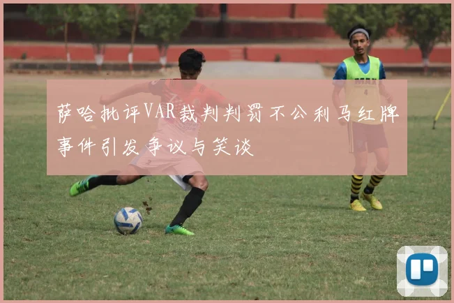 萨哈批评VAR裁判判罚不公利马红牌事件引发争议与笑谈