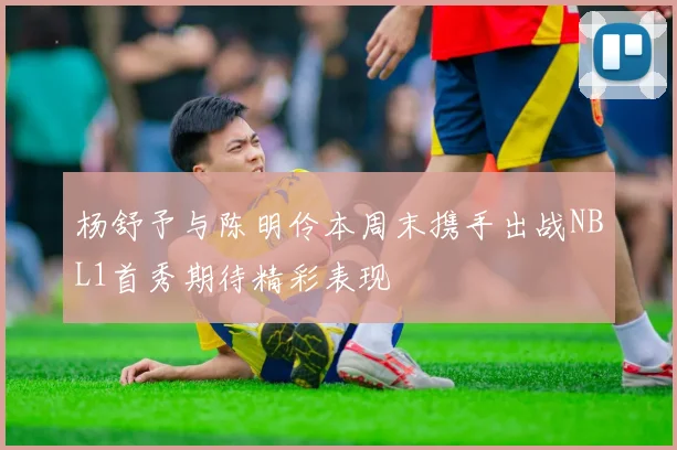 杨舒予与陈明伶本周末携手出战NBL1首秀期待精彩表现
