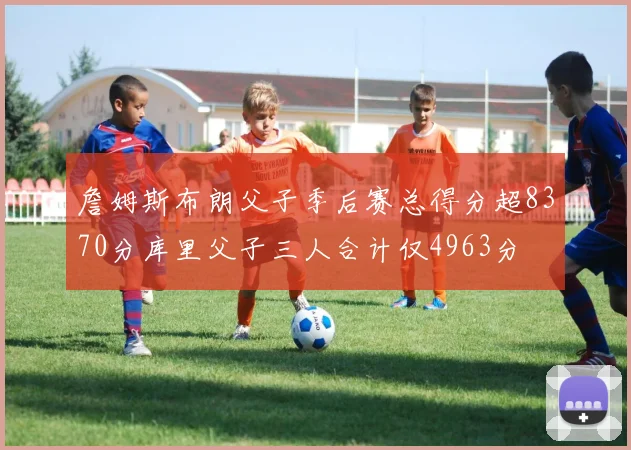 詹姆斯布朗父子季后赛总得分超8370分库里父子三人合计仅4963分